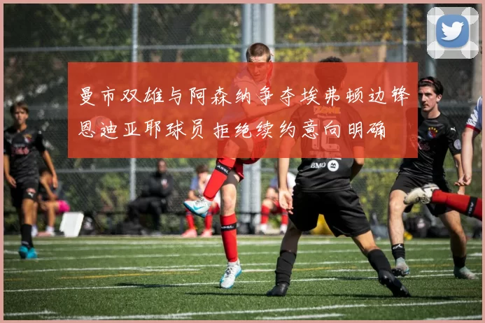 曼市双雄与阿森纳争夺埃弗顿边锋恩迪亚耶球员拒绝续约意向明确