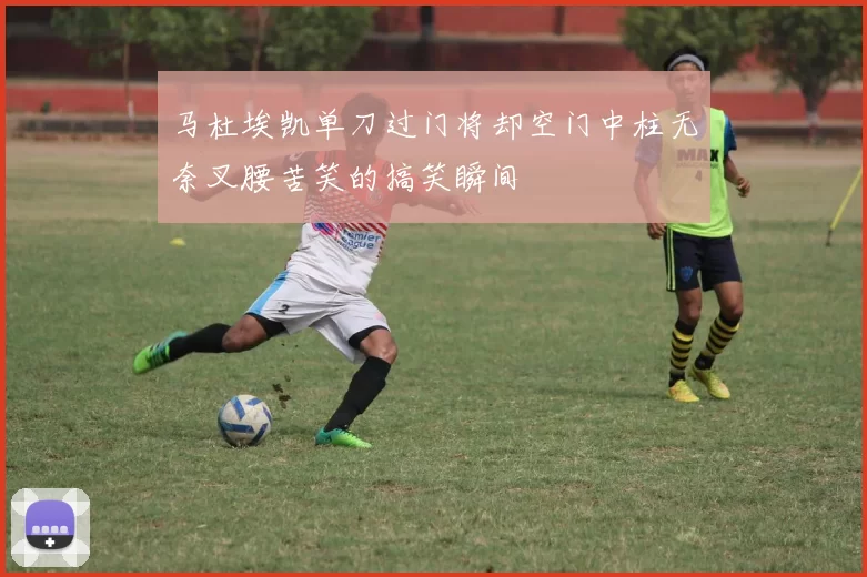 马杜埃凯单刀过门将却空门中柱无奈叉腰苦笑的搞笑瞬间