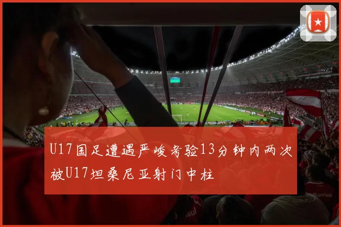 U17国足遭遇严峻考验13分钟内两次被U17坦桑尼亚射门中柱