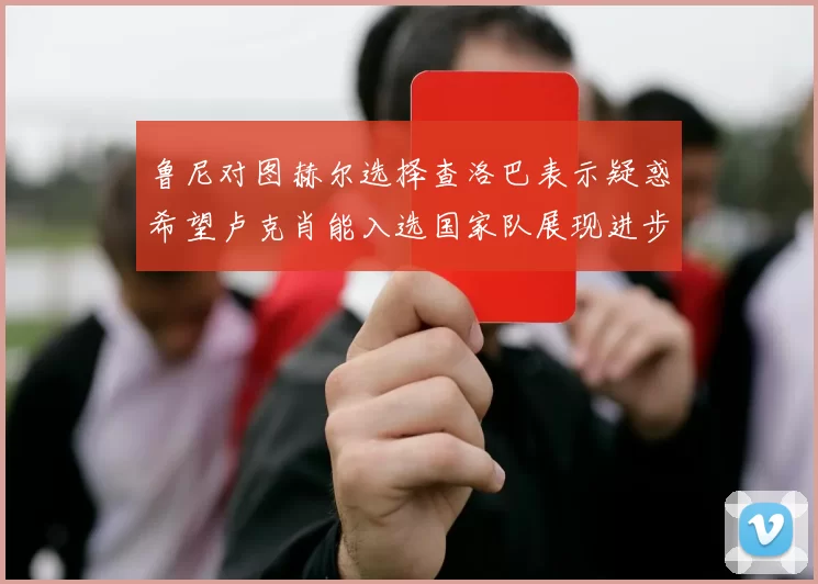 鲁尼对图赫尔选择查洛巴表示疑惑希望卢克肖能入选国家队展现进步