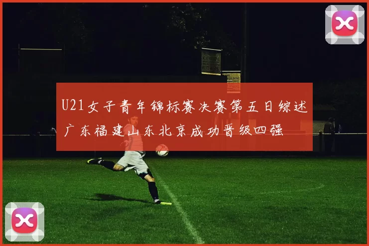 U21女子青年锦标赛决赛第五日综述广东福建山东北京成功晋级四强